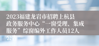 2023福建龙岩市招聘上杭县政务服务中心“一窗受理、集成服务”综窗编外工作人员12人公告