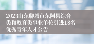 2023山东聊城市东阿县综合类和教育类事业单位引进18名优秀青年人才公告