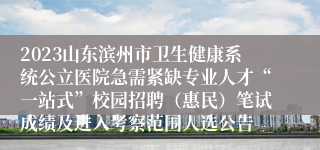 2023山东滨州市卫生健康系统公立医院急需紧缺专业人才“一站式”校园招聘（惠民）笔试成绩及进入考察范围人选公告
