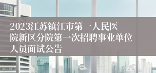 2023江苏镇江市第一人民医院新区分院第一次招聘事业单位人员面试公告