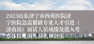 2023山东济宁市西苑医院济宁医院急需紧缺专业人才引进（济南站）面试人员成绩及进入考察体检范围人员名单公示