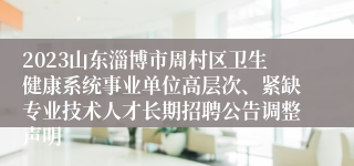 2023山东淄博市周村区卫生健康系统事业单位高层次、紧缺专业技术人才长期招聘公告调整声明