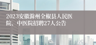 2023安徽滁州全椒县人民医院、中医院招聘27人公告