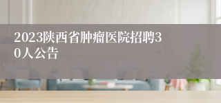 2023陕西省肿瘤医院招聘30人公告