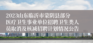 2023山东临沂市蒙阴县部分医疗卫生事业单位招聘卫生类人员取消及核减招聘计划情况公告