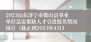 2023山东济宁市微山县事业单位急需紧缺人才引进报名情况统计（截止到2023年4月14日16:00）