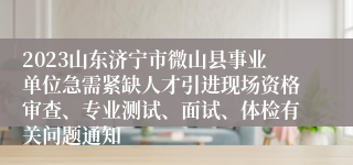 2023山东济宁市微山县事业单位急需紧缺人才引进现场资格审查、专业测试、面试、体检有关问题通知
