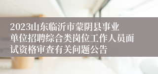 2023山东临沂市蒙阴县事业单位招聘综合类岗位工作人员面试资格审查有关问题公告