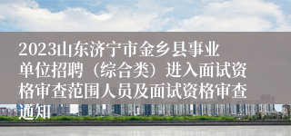 2023山东济宁市金乡县事业单位招聘（综合类）进入面试资格审查范围人员及面试资格审查通知