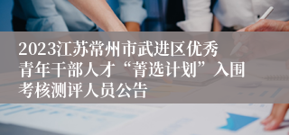 2023江苏常州市武进区优秀青年干部人才“菁选计划”入围考核测评人员公告