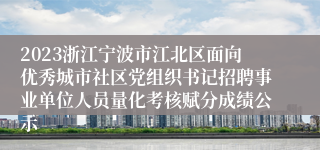 2023浙江宁波市江北区面向优秀城市社区党组织书记招聘事业单位人员量化考核赋分成绩公示