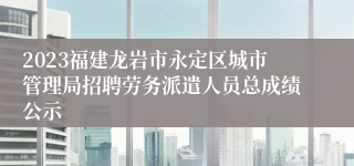 2023福建龙岩市永定区城市管理局招聘劳务派遣人员总成绩公示