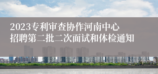 2023专利审查协作河南中心招聘第二批二次面试和体检通知