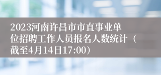 2023河南许昌市市直事业单位招聘工作人员报名人数统计（截至4月14日17:00）