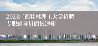 2023广西桂林理工大学招聘专职辅导员面试通知