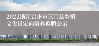 2022浙江台州市三门县乡镇文化员定向培养拟聘公示