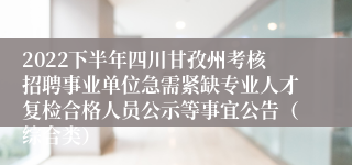2022下半年四川甘孜州考核招聘事业单位急需紧缺专业人才复检合格人员公示等事宜公告（综合类）