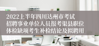 2022上半年四川达州市考试招聘事业单位人员报考渠县职位体检缺项考生补检结论及拟聘用公示