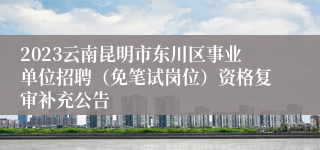 2023云南昆明市东川区事业单位招聘（免笔试岗位）资格复审补充公告
