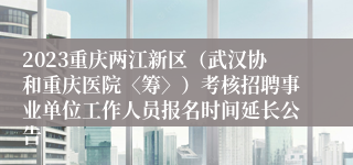 2023重庆两江新区（武汉协和重庆医院〈筹〉）考核招聘事业单位工作人员报名时间延长公告