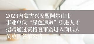 2023内蒙古兴安盟阿尔山市事业单位“绿色通道”引进人才招聘通过资格复审暨进入面试人员范围名单公告