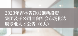 2023年吉林省净发创新投资集团及子公司面向社会市场化选聘专业人才公告（6人）