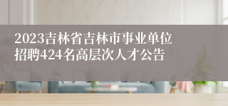 2023吉林省吉林市事业单位招聘424名高层次人才公告