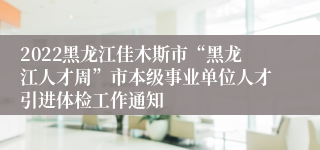 2022黑龙江佳木斯市“黑龙江人才周”市本级事业单位人才引进体检工作通知