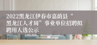 2022黑龙江伊春市嘉荫县“黑龙江人才周”事业单位招聘拟聘用人选公示