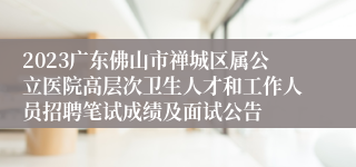 2023广东佛山市禅城区属公立医院高层次卫生人才和工作人员招聘笔试成绩及面试公告