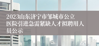 2023山东济宁市邹城市公立医院引进急需紧缺人才拟聘用人员公示