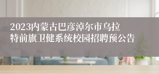 2023内蒙古巴彦淖尔市乌拉特前旗卫健系统校园招聘预公告