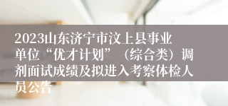 2023山东济宁市汶上县事业单位“优才计划”（综合类）调剂面试成绩及拟进入考察体检人员公告