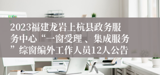 2023福建龙岩上杭县政务服务中心“一窗受理 、集成服务”综窗编外工作人员12人公告