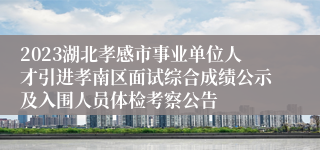 2023湖北孝感市事业单位人才引进孝南区面试综合成绩公示及入围人员体检考察公告