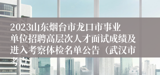 2023山东烟台市龙口市事业单位招聘高层次人才面试成绩及进入考察体检名单公告（武汉市考点）