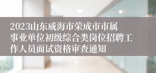 2023山东威海市荣成市市属事业单位初级综合类岗位招聘工作人员面试资格审查通知