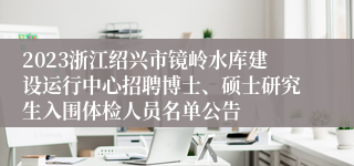 2023浙江绍兴市镜岭水库建设运行中心招聘博士、硕士研究生入围体检人员名单公告