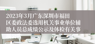 2023年3月广东深圳市福田区委政法委选用机关事业单位辅助人员总成绩公示及体检有关事项公告