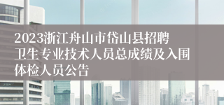 2023浙江舟山市岱山县招聘卫生专业技术人员总成绩及入围体检人员公告