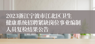 2023浙江宁波市江北区卫生健康系统招聘紧缺岗位事业编制人员复检结果公告