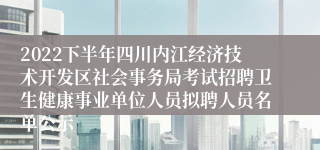 2022下半年四川内江经济技术开发区社会事务局考试招聘卫生健康事业单位人员拟聘人员名单公示