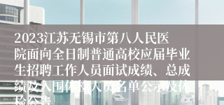 2023江苏无锡市第八人民医院面向全日制普通高校应届毕业生招聘工作人员面试成绩、总成绩及入围体检人员名单公示及体检公告