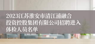 2023江苏淮安市清江浦融合投资控股集团有限公司招聘进入体检人员名单