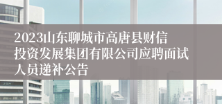 2023山东聊城市高唐县财信投资发展集团有限公司应聘面试人员递补公告