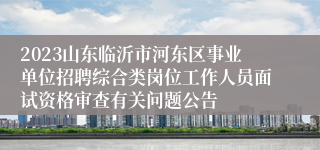 2023山东临沂市河东区事业单位招聘综合类岗位工作人员面试资格审查有关问题公告