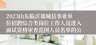 2023山东临沂郯城县事业单位招聘综合类岗位工作人员进入面试资格审查范围人员名单的公告