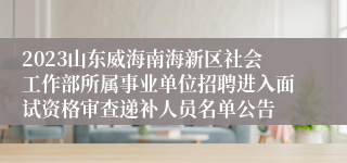 2023山东威海南海新区社会工作部所属事业单位招聘进入面试资格审查递补人员名单公告