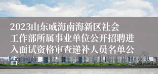 2023山东威海南海新区社会工作部所属事业单位公开招聘进入面试资格审查递补人员名单公告