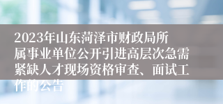 2023年山东菏泽市财政局所属事业单位公开引进高层次急需紧缺人才现场资格审查、面试工作的公告